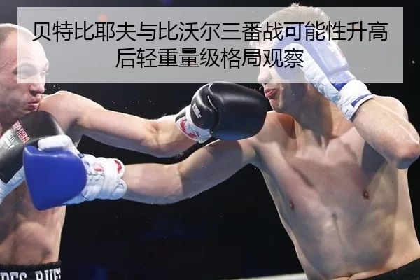 贝特比耶夫与比沃尔三番战可能性升高后轻重量级格局观察