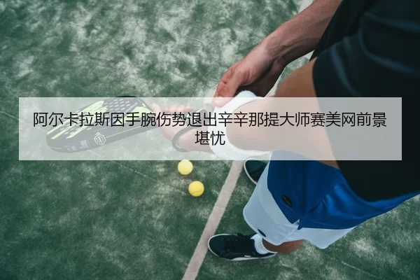 阿尔卡拉斯因手腕伤势退出辛辛那提大师赛美网前景堪忧